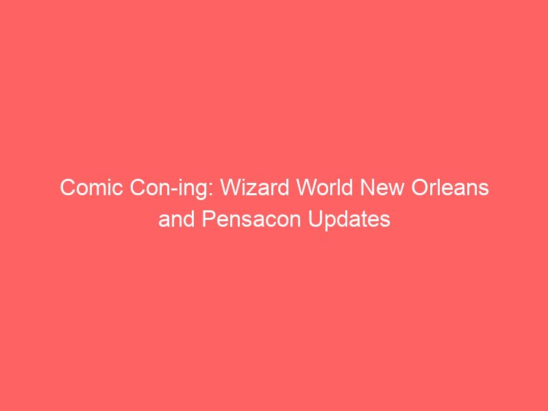 comic con ing wizard world new orleans and pensacon updates 9384