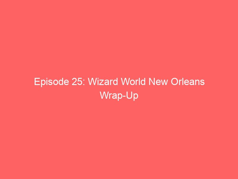 episode 25 wizard world new orleans wrap up 17319
